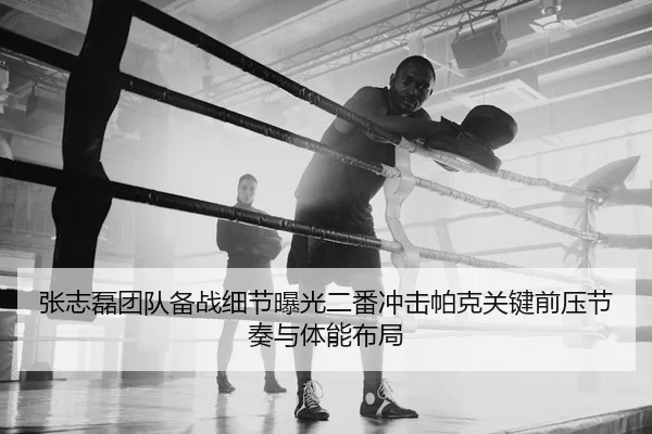 张志磊团队备战细节曝光二番冲击帕克关键前压节奏与体能布局